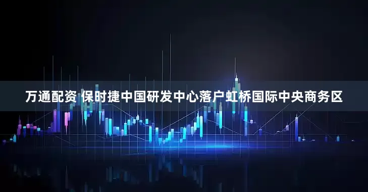 万通配资 保时捷中国研发中心落户虹桥国际中央商务区