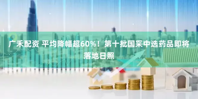 广禾配资 平均降幅超60%！第十批国采中选药品即将落地日照