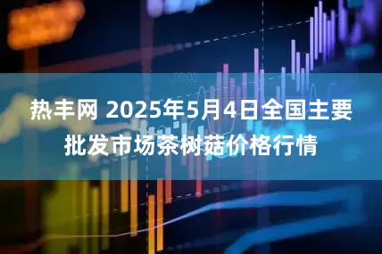 热丰网 2025年5月4日全国主要批发市场茶树菇价格行情