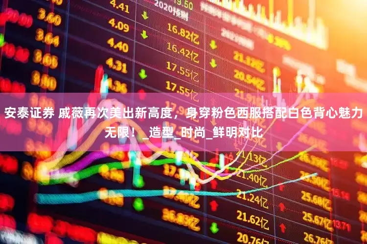 安泰证券 戚薇再次美出新高度，身穿粉色西服搭配白色背心魅力无限！_造型_时尚_鲜明对比