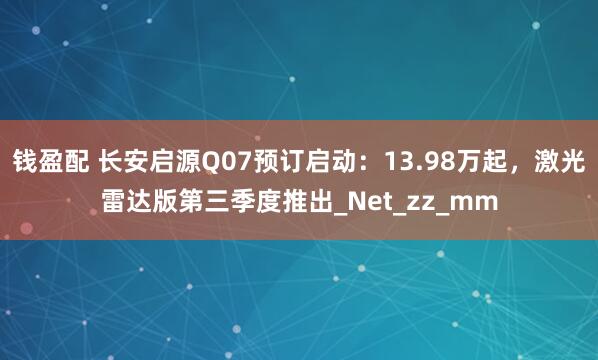 钱盈配 长安启源Q07预订启动：13.98万起，激光雷达版第三季度推出_Net_zz_mm