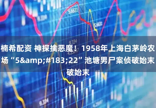 楠希配资 神探擒恶魔！1958年上海白茅岭农场“5&#183;22”池塘男尸案侦破始末