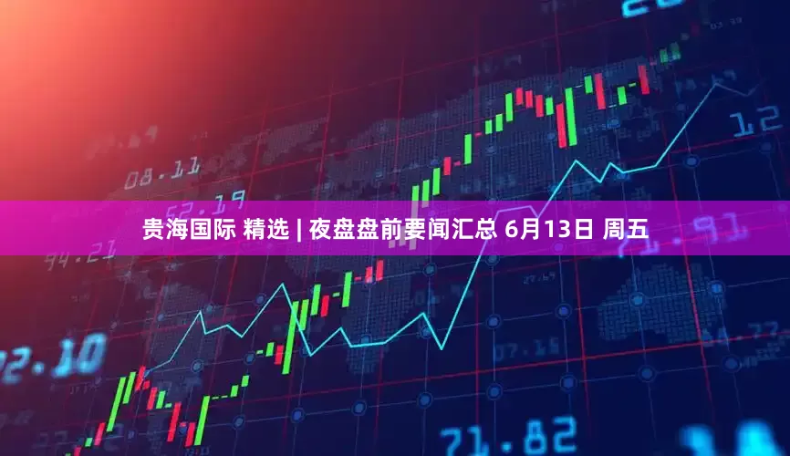 贵海国际 精选 | 夜盘盘前要闻汇总 6月13日 周五