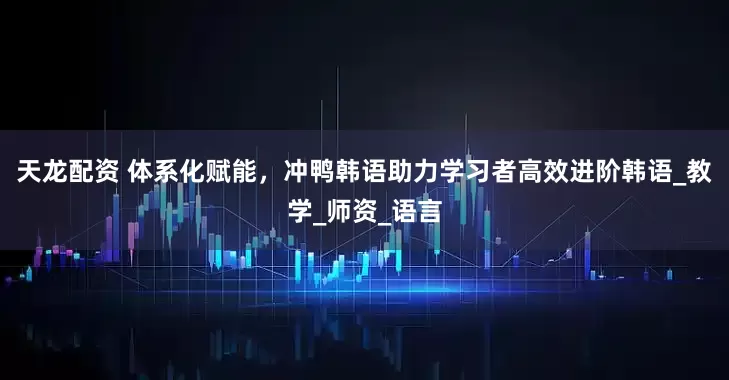 天龙配资 体系化赋能，冲鸭韩语助力学习者高效进阶韩语_教学_师资_语言