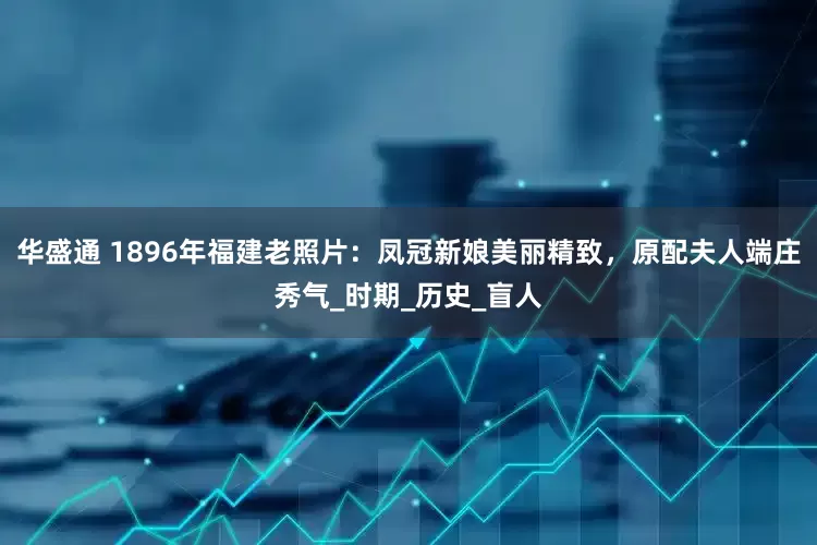 华盛通 1896年福建老照片：凤冠新娘美丽精致，原配夫人端庄秀气_时期_历史_盲人