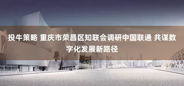 投牛策略 重庆市荣昌区知联会调研中国联通 共谋数字化发展新路径
