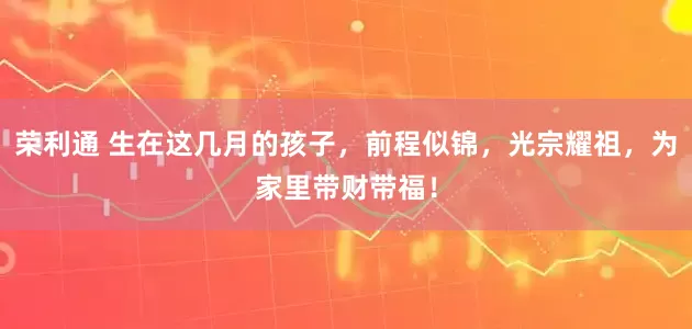 荣利通 生在这几月的孩子，前程似锦，光宗耀祖，为家里带财带福！