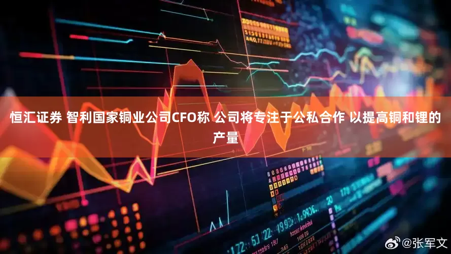 恒汇证券 智利国家铜业公司CFO称 公司将专注于公私合作 以提高铜和锂的产量