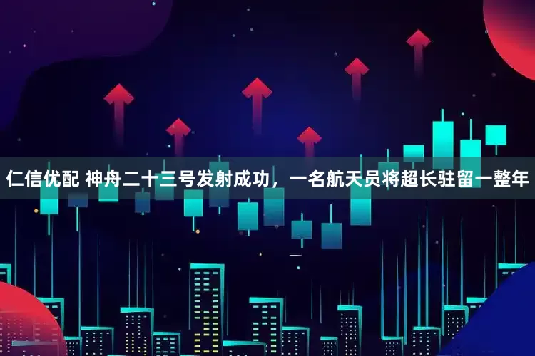 仁信优配 神舟二十三号发射成功，一名航天员将超长驻留一整年