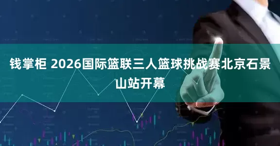 钱掌柜 2026国际篮联三人篮球挑战赛北京石景山站开幕
